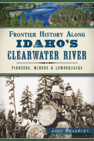 Title: Frontier History Along Idaho's Clearwater River: Pioneers, Miners & Lumberjacks, Author: John Bradbury