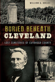 Title: Buried Beneath Cleveland: Lost Cemeteries of Cuyahoga County, Author: William G. Krejci