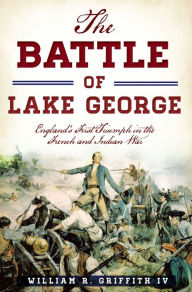 Title: The Battle of Lake George: England's First Triumph in the French and Indian War, Author: William R. Griffith IV