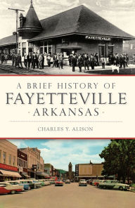 Title: A Brief History of Fayetteville Arkansas, Author: Charles Y. Alison