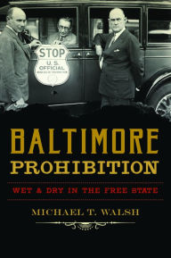 Title: Baltimore Prohibition: Wet and Dry in the Free State, Author: Michael T. Walsh