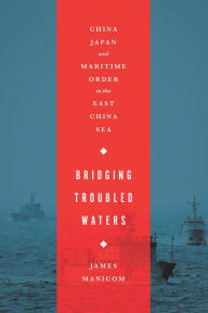 Title: Bridging Troubled Waters: China, Japan, and Maritime Order in the East China Sea, Author: James Manicom