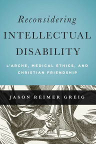 Title: Reconsidering Intellectual Disability: L'Arche, Medical Ethics, and Christian Friendship, Author: Jason Reimer Greig