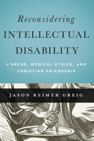 Title: Reconsidering Intellectual Disability: L'Arche, Medical Ethics, and Christian Friendship, Author: Jason Greig