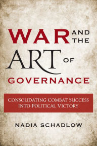 Title: War and the Art of Governance: Consolidating Combat Success into Political Victory, Author: Nadia Schadlow