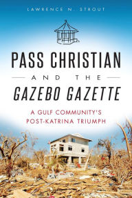 Title: Pass Christian and the Gazebo Gazette: A Gulf Community's Post-Katrina Triumph, Author: Lawrence N. Strout