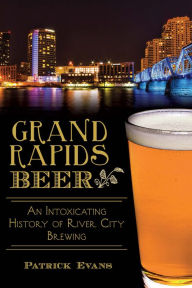 Title: Grand Rapids Beer:: An Intoxicating History of River City Brewing, Author: Patrick Evans