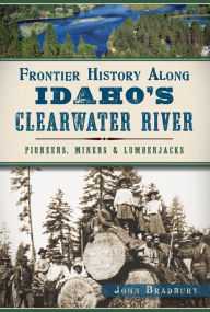 Title: Frontier History Along Idaho's Clearwater River: Pioneers, Miners & Lumberjacks, Author: John Bradbury