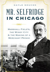 Title: Mr. Selfridge in Chicago: Marshall Field's, the Windy City and the Making of a Merchant Prince, Author: Gayle Soucek