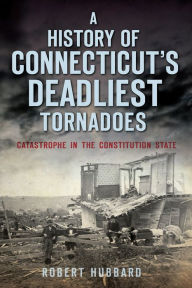 Title: A History of Connecticut's Deadliest Tornadoes: Catastrophe in the Constitution State, Author: Robert Hubbard