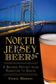Title: North Jersey Beer: A Brewing History from Princeton to Sparta, Author: Chris Morris