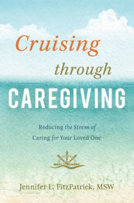 Title: Cruising through Caregiving: Reducing the Stress of Caring for Your Loved One, Author: Jennifer L. FitzPatrick MSW