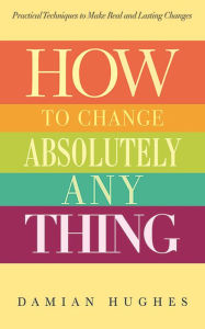 Title: How to Change Absolutely Anything: Practical Techniques to Make Real and Lasting Changes, Author: Damian Hughes