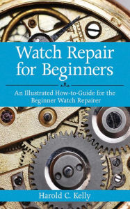 Title: Watch Repair for Beginners: An Illustrated How-To Guide for the Beginner Watch Repairer, Author: Harold C. Kelly