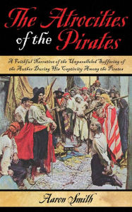 Title: The Atrocities of the Pirates: A Faithful Narrative of the Unparalleled Suffering of the Author During His Captivity Among the Pirates, Author: Aaron Smith