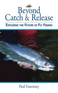 Title: Beyond Catch & Release: Exploring the Future of Fly Fishing, Author: Paul Guernsey