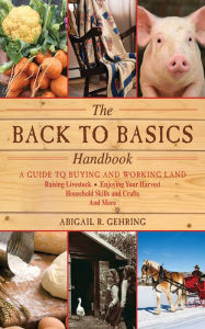 Title: The Back to Basics Handbook: A Guide to Buying and Working Land, Raising Livestock, Enjoying Your Harvest, Household Skills and Crafts, and More, Author: Abigail R. Gehring