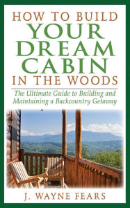 Title: How to Build Your Dream Cabin in the Woods: The Ultimate Guide to Building and Maintaining a Backcountry Getaway, Author: J. Wayne Fears