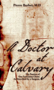 Title: A Doctor at Calvary: The Passion of Our Lord Jesus Christ As Described by a Surgeon, Author: Pierre Barbet M D