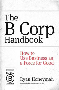 Title: The B Corp Handbook: How to Use Business as a Force for Good / Edition 1, Author: Ryan Honeyman