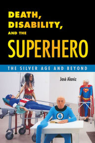 Title: Death, Disability, and the Superhero: The Silver Age and Beyond, Author: José Alaniz