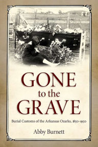 Title: Gone to the Grave: Burial Customs of the Arkansas Ozarks, 1850-1950, Author: Abby Burnett