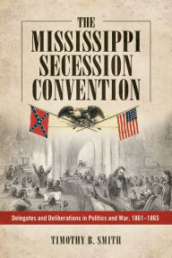 Title: The Mississippi Secession Convention: Delegates and Deliberations in Politics and War, 1861-1865, Author: Timothy B. Smith