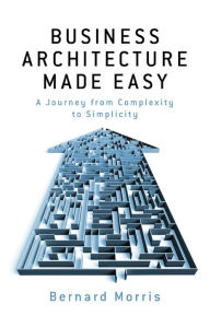 Title: Business Architecture Made Easy: - A Journey from Complexity to Simplicity, Author: Bernard Morris