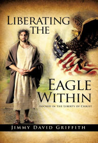 Title: Liberating the Eagle Within: Locked in the Liberty of Christ, Author: J. D. Griffith