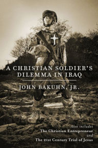 Title: A Christian Soldier's Dilemma in Iraq: The Christian Entrepreneur and The 21st Century Trial of Jesus, Author: John Bakuhn Jr.