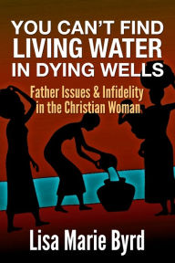 Title: You Can't Find Living Water In Dying Wells: Father Issues and Infidelity in the Christian Woman, Author: Lisa Byrd Byrd