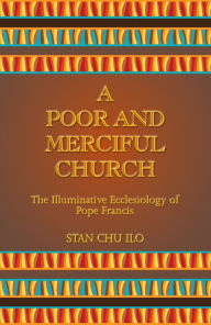 Title: A Poor and Merciful Church: The Illuminative Ecclesiology of Pope Francis, Author: Stan Chu Ilo