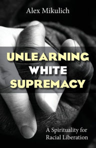 Title: Unlearning White Supremacy: A Spirituality of Racial Liberation, Author: Alex Mikulich