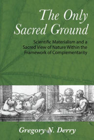 Title: The Only Sacred Ground: Scientific Materialism and a Sacred View of Nature Within the Framework of Complementarity, Author: Gregory Derry