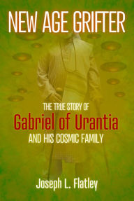 Title: New Age Grifter: The True Story of Gabriel of Urantia and his Cosmic Family, Author: Joseph L. Flatley