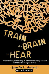 Title: Train the Brain to Hear: Understanding and Treating Auditory Processing Disorder, Dyslexia, Dysgraphia, Dyspraxia, Short Term Memory, Executive, Author: Jennifer L. Holland