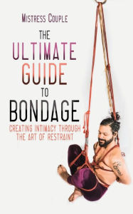 Title: The Ultimate Guide to Bondage: Creating Intimacy through the Art of Restraint, Author: Mistress Couple