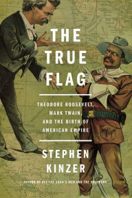 Title: The True Flag: Theodore Roosevelt, Mark Twain, and the Birth of American Empire, Author: Stephen Kinzer