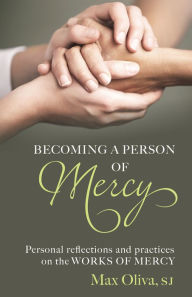 Title: Becoming a Person of Mercy: Personal Reflections and Practices on the Spiritual and Corporal Works of Mercy, Author: Max Oliva