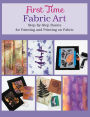 First Time Fabric Art: Step-by-Step Basics for Painting and Printing on Fabric