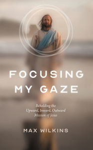 Title: Focusing My Gaze: Beholding the Upward, Inward, Outward Mission of Jesus, Author: Max Wilkins