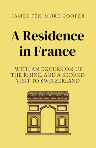 Title: A Residence in France: With an Excursion Up the Rhine, and a Second Visit to Switzerland:19th century Travel Diary of Visits to France, Germany and Switzerland, Annotated, Author: James Fenimore Cooper