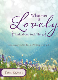 Title: Whatever Is Lovely: Think about Such Things: Encouragement from Philippians 4:8, Author: Tina Krause