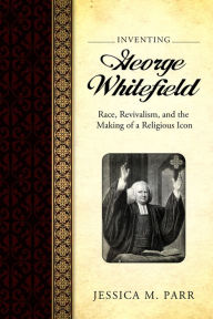 Title: Inventing George Whitefield: Race, Revivalism, and the Making of a Religious Icon, Author: Jessica M. Parr
