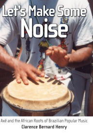 Title: Let's Make Some Noise: Axé and the African Roots of Brazilian Popular Music, Author: Clarence Bernard Henry