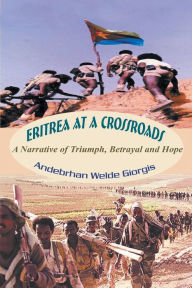 Title: Eritrea at a Crossroads: A Narrative of Triumph, Betrayal and Hope, Author: Andebrhan Welde Giorgis