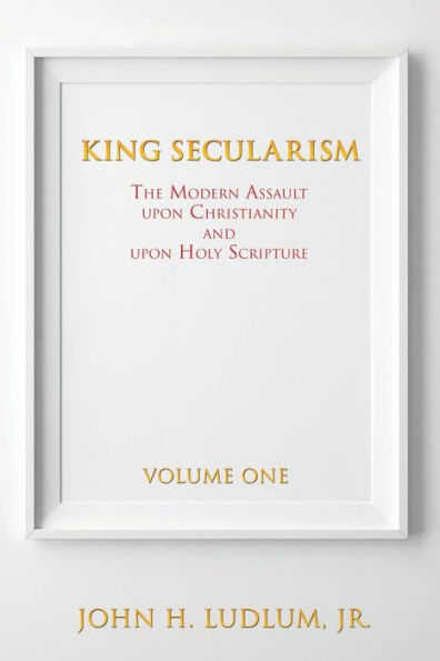 KING SECULARISM Volume 1: THE MODERN ASSAULT UPON CHRISTIANITY AND HOLY SCRIPTURE