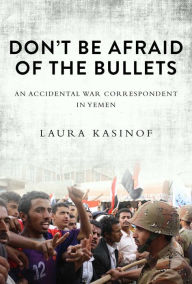 Title: Don't Be Afraid of the Bullets: An Accidental War Correspondent in Yemen, Author: Laura Kasinof