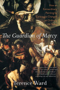 Title: The Guardian of Mercy: How an Extraordinary Painting by Caravaggio Changed an Ordinary Life Today, Author: Terence Ward