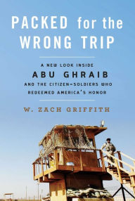 Title: Packed for the Wrong Trip: A New Look inside Abu Ghraib and the Citizen-Soldiers Who Redeemed America?s Honor, Author: W. Zach Griffith